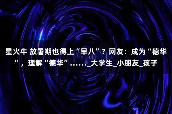 星火牛 放暑期也得上“早八”?网友:成为“德华”,理解“德华”……_大学生_小朋友_孩子