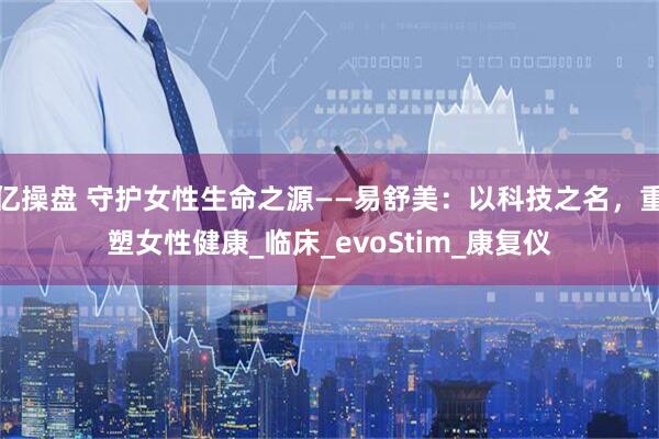 亿操盘 守护女性生命之源——易舒美：以科技之名，重塑女性健康_临床_evoStim_康复仪