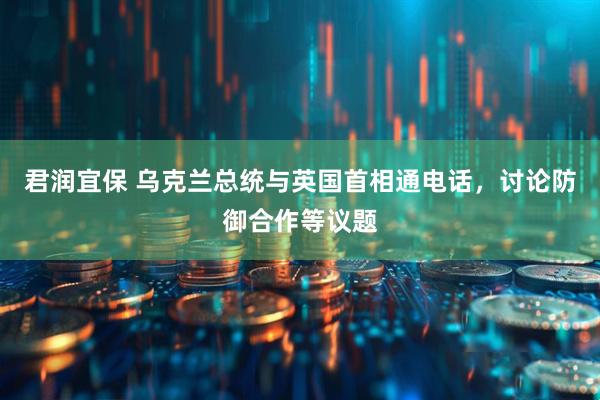 君润宜保 乌克兰总统与英国首相通电话，讨论防御合作等议题