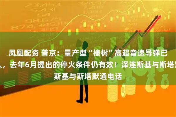 凤凰配资 普京:量产型“榛树”高超音速导弹已交付部队,去年6月提出的停火条件仍有效!泽连斯基与斯塔默通电话