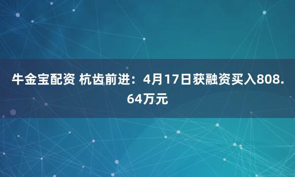 牛金宝配资 杭齿前进：4月17日获融资买入808.64万元