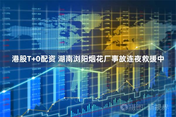 港股T+0配资 湖南浏阳烟花厂事故连夜救援中