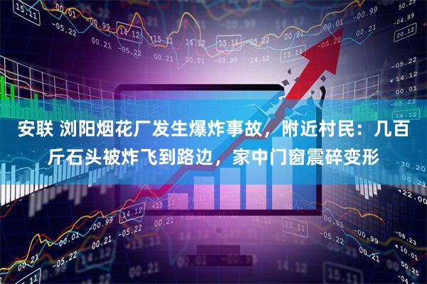 安联 浏阳烟花厂发生爆炸事故，附近村民：几百斤石头被炸飞到路边，家中门窗震碎变形