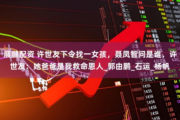 展鵬配资 许世友下令找一女孩，聂凤智问是谁，许世友：她爸爸是我救命恩人_郭由鹏_石运_杨帆
