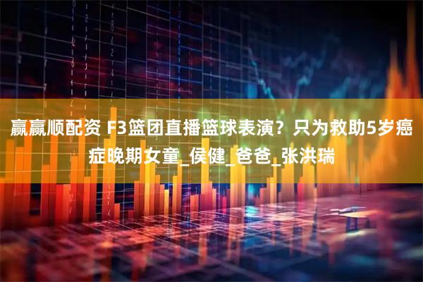 赢赢顺配资 F3篮团直播篮球表演？只为救助5岁癌症晚期女童_侯健_爸爸_张洪瑞