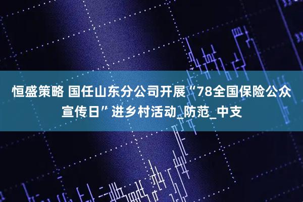 恒盛策略 国任山东分公司开展“78全国保险公众宣传日”进乡村活动_防范_中支