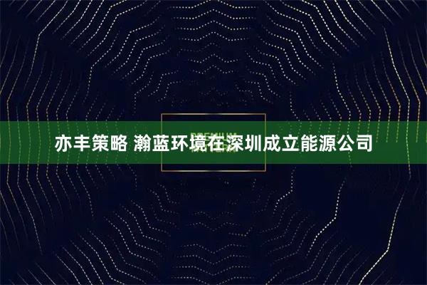 亦丰策略 瀚蓝环境在深圳成立能源公司