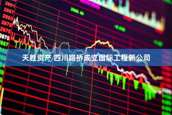 天胜资产 四川路桥成立国际工程新公司