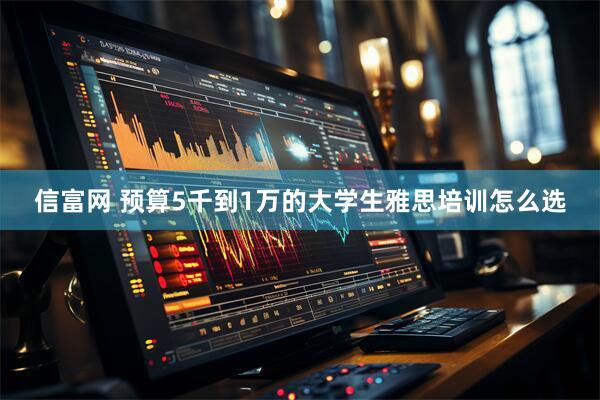 信富网 预算5千到1万的大学生雅思培训怎么选