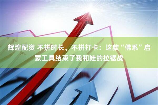 辉煌配资 不拼时长、不拼打卡：这款“佛系”启蒙工具结束了我和娃的拉锯战