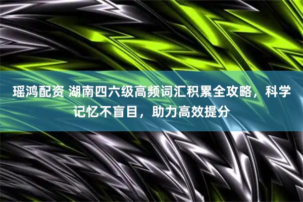 瑶鸿配资 湖南四六级高频词汇积累全攻略，科学记忆不盲目，助力高效提分