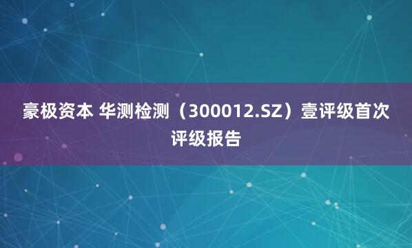 豪极资本 华测检测（300012.SZ）壹评级首次评级报告