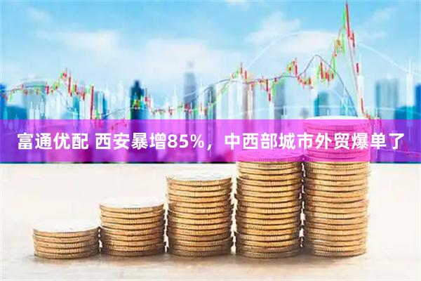 富通优配 西安暴增85%，中西部城市外贸爆单了