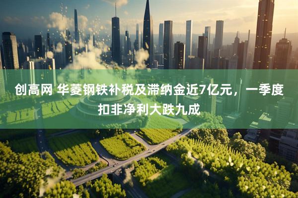 创高网 华菱钢铁补税及滞纳金近7亿元，一季度扣非净利大跌九成