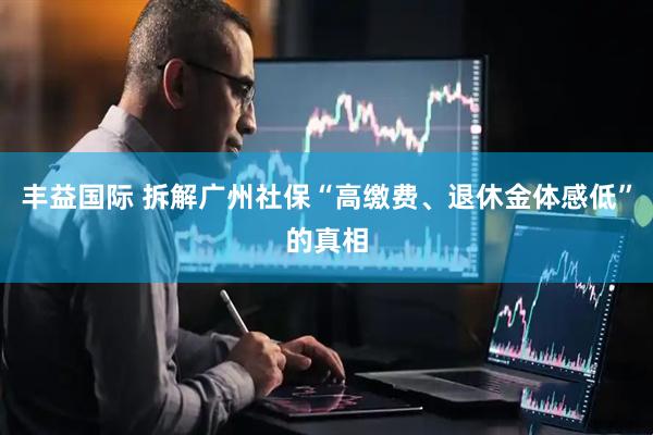 丰益国际 拆解广州社保“高缴费、退休金体感低”的真相