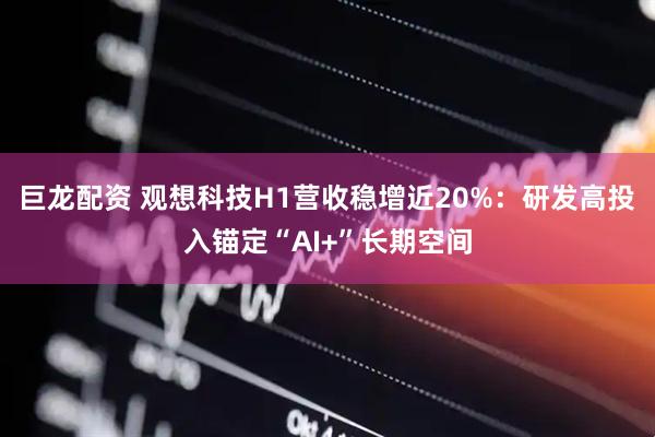 巨龙配资 观想科技H1营收稳增近20%：研发高投入锚定“AI+”长期空间