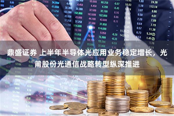 鼎盛证券 上半年半导体光应用业务稳定增长，光莆股份光通信战略转型纵深推进