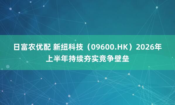 日富农优配 新纽科技（09600.HK）2026年上半年持续夯实竞争壁垒